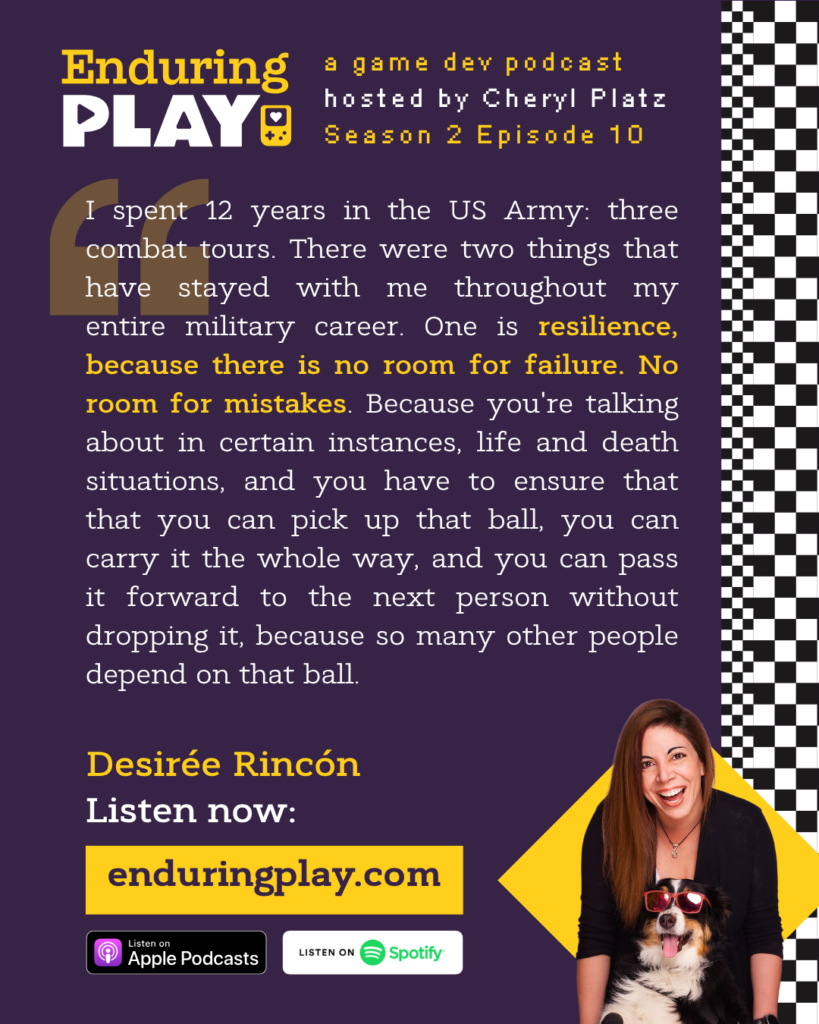 Enduring Play S2 E10 Hosted by Cheryl Platz featuring Desirée Rincón: "I spent 12 years in the US Army: three combat tours. There were two things that have stayed with me throughout my entire military career. One is resilience, because there is no room for failure. No room for mistakes. Because you're talking about in certain instances, life and death situations, and you have to ensure that that you can pick up that ball, you can carry it the whole way, and you can pass it forward to the next person without dropping it, because so many other people depend on that ball."