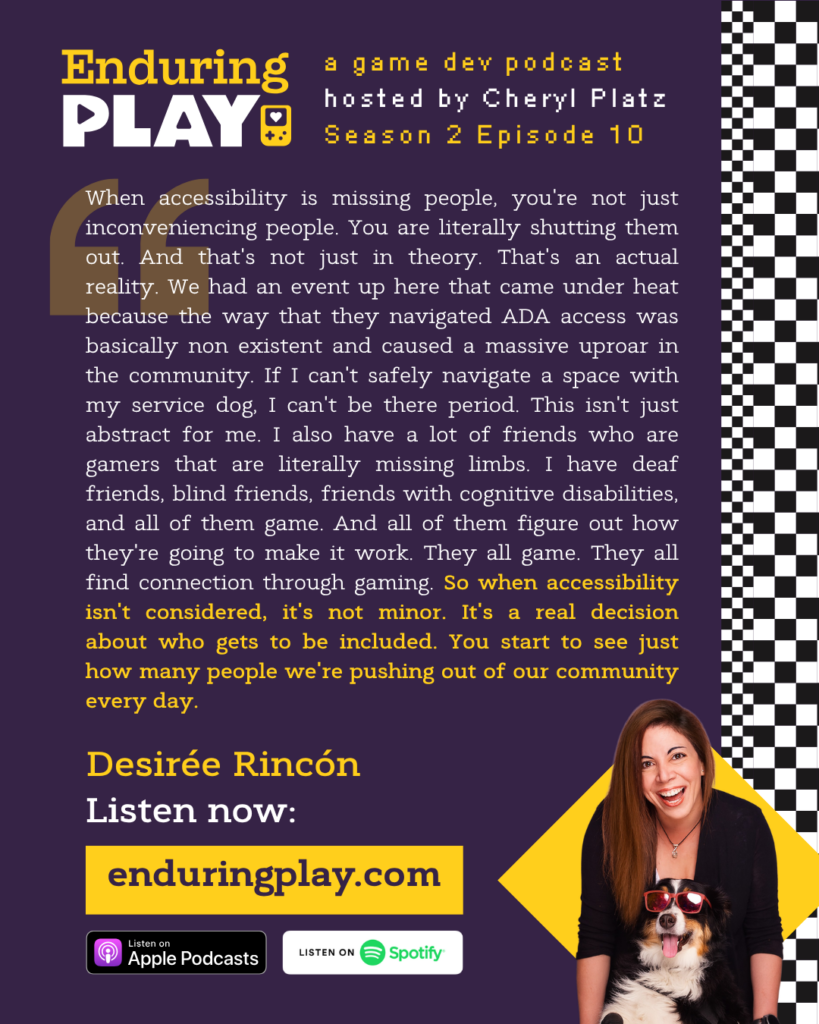 Enduring Play S2 E10 Hosted by Cheryl Platz featuring Desirée Rincón: "When accessibility is missing people, you're not just inconveniencing people. You are literally shutting them out. And that's not just in theory. That's an actual reality. We had an event up here that came under heat because the way that they navigated ADA access was basically non existent and caused a massive uproar in the community. If I can't safely navigate a space with my service dog, I can't be there period. This isn't just abstract for me. I also have a lot of friends who are gamers that are literally missing limbs. I have deaf friends, blind friends, friends with cognitive disabilities, and all of them game. And all of them figure out how they're going to make it work. They all game. They all find connection through gaming. So when accessibility isn't considered, it's not minor. It's a real decision about who gets to be included. You start to see just how many people we're pushing out of our community every day."
