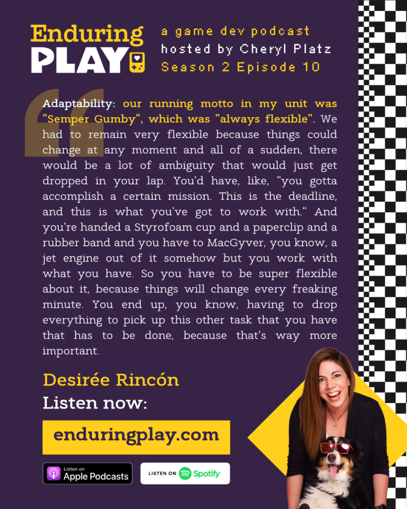Enduring Play S2 E10 Hosted by Cheryl Platz featuring Desirée Rincón: "Adaptability: our running motto in my unit was "Semper Gumby", which was "always flexible". We had to remain very flexible because things could change at any moment and all of a sudden, there would be a lot of ambiguity that would just get dropped in your lap. You'd have, like, "you gotta accomplish a certain mission. This is the deadline, and this is what you've got to work with." And you're handed a Styrofoam cup and a paperclip and a rubber band and you have to MacGyver, you know, a jet engine out of it somehow but you work with what you have. So you have to be super flexible about it, because things will change every freaking minute. You end up, you know, having to drop everything to pick up this other task that you have that has to be done, because that's way more important."