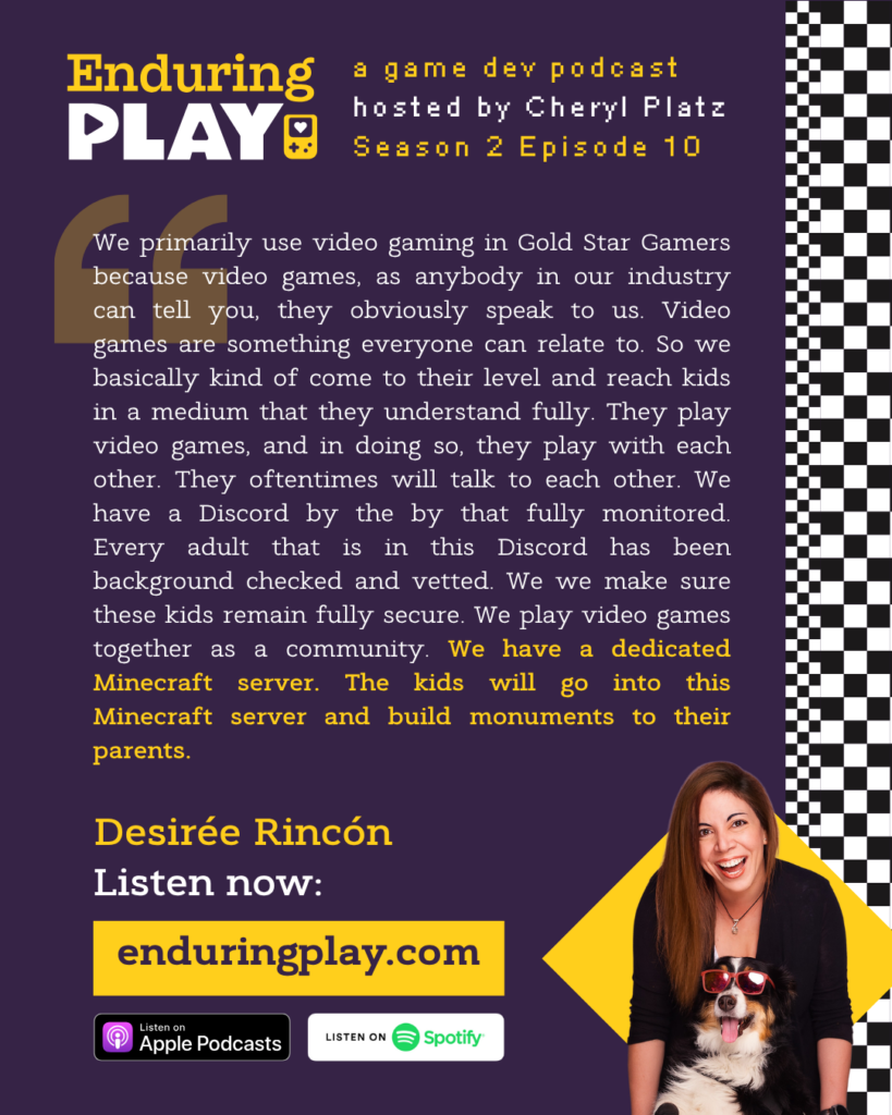 Enduring Play S2 E10 Hosted by Cheryl Platz featuring Desirée Rincón: "We primarily use video gaming in Gold Star Gamers because video games, as anybody in our industry can tell you, they obviously speak to us. Video games are something everyone can relate to. So we basically kind of come to their level and reach kids in a medium that they understand fully. They play video games, and in doing so, they play with each other. They oftentimes will talk to each other. We have a Discord by the by that fully monitored. Every adult that is in this Discord has been background checked and vetted. We we make sure these kids remain fully secure. We play video games together as a community. We have a dedicated Minecraft server. The kids will go into this Minecraft server and build monuments to their parents."