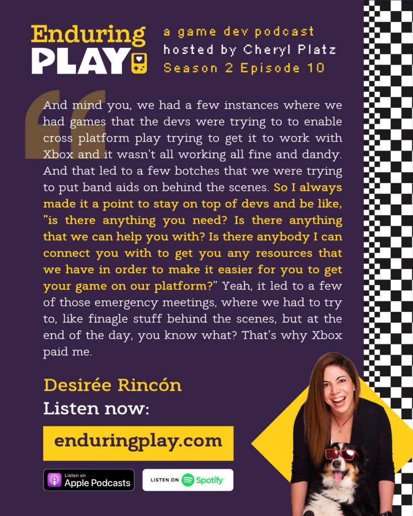 Enduring Play S2 E10 Hosted by Cheryl Platz featuring Desirée Rincón: "And mind you, we had a few instances where we had games that the devs were trying to to enable cross platform play trying to get it to work with Xbox and it wasn't all working all fine and dandy. And that led to a few botches that we were trying to put band aids on behind the scenes. So I always made it a point to stay on top of devs and be like, "is there anything you need? Is there anything that we can help you with? Is there anybody I can connect you with to get you any resources that we have in order to make it easier for you to get your game on our platform?" Yeah, it led to a few of those emergency meetings, where we had to try to, like finagle stuff behind the scenes, but at the end of the day, you know what? That's why Xbox paid me."