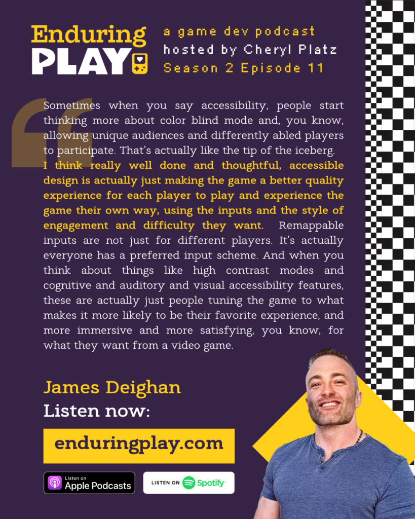 James Deighan: "Sometimes when you say accessibility, people start thinking more about color blind mode and, you know, allowing unique audiences and differently abled players to participate. That's actually like the tip of the iceberg. I think really well done and thoughtful, accessible design is actually just making the game a better quality experience for each player to play and experience the game their own way, using the inputs and the style of engagement and difficulty they want. Remappable inputs are not just for different players. It's actually everyone has a preferred input scheme. And when you think about things like high contrast modes and cognitive and auditory and visual accessibility features, these are actually just people tuning the game to what makes it more likely to be their favorite experience, and more immersive and more satisfying, you know, for what they want from a video game."