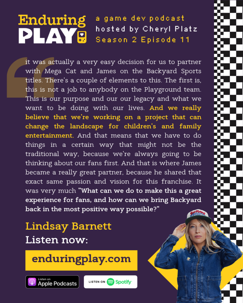 Lindsay Barnett: "It was actually a very easy decision for us to partner with Mega Cat and James on the Backyard Sports titles. There's a couple of elements to this. The first is, this is not a job to anybody on the Playground team. This is our purpose and our our legacy and what we want to be doing with our lives. And we really believe that we're working on a project that can change the landscape for children's and family entertainment. And that means that we have to do things in a certain way that might not be the traditional way, because we're always going to be thinking about our fans first. And that is where James became a really great partner, because he shared that exact same passion and vision for this franchise. It was very much "What can we do to make this a great experience for fans, and how can we bring Backyard back in the most positive way possible?"