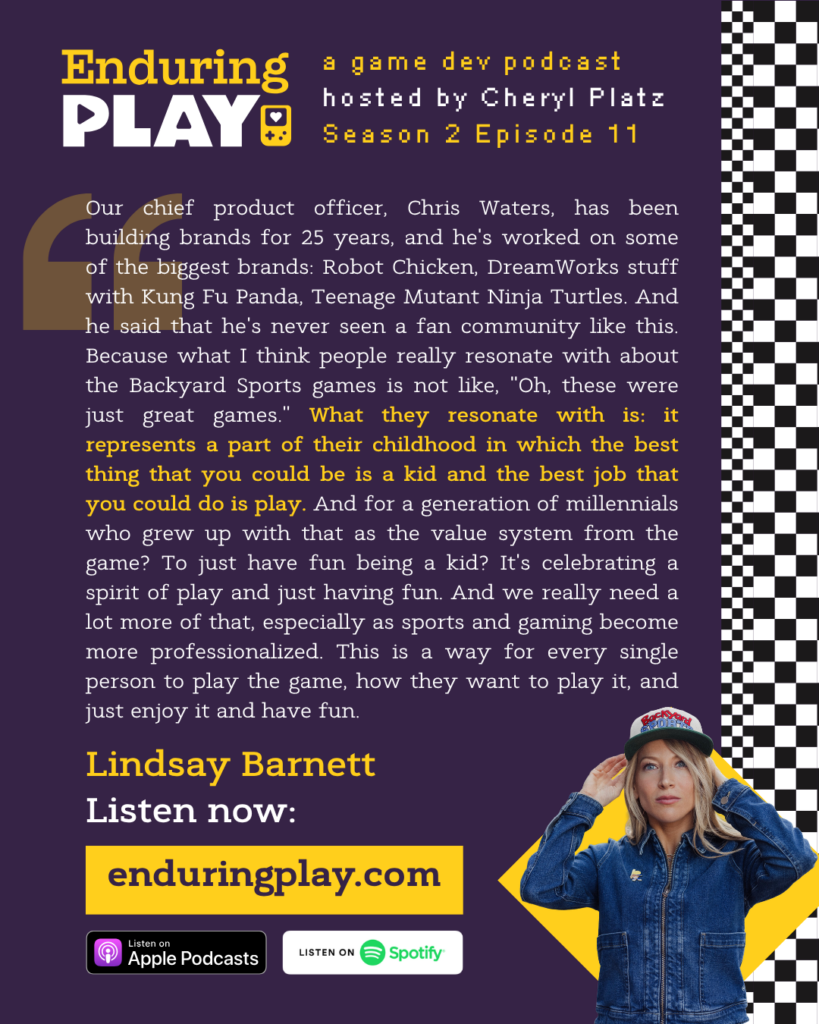 Lindsay Barnett: "Our chief product officer, Chris Waters, has been building brands for 25 years, and he's worked on some of the biggest brands: Robot Chicken, DreamWorks stuff with Kung Fu Panda, Teenage Mutant Ninja Turtles. And he said that he's never seen a fan community like this. Because what I think people really resonate with about the Backyard Sports games is not like, "Oh, these were just great games." What they resonate with is: it represents a part of their childhood in which the best thing that you could be is a kid and the best job that you could do is play. And for a generation of millennials who grew up with that as the value system from the game? To just have fun being a kid? It's celebrating a spirit of play and just having fun. And we really need a lot more of that, especially as sports and gaming become more professionalized. This is a way for every single person to play the game, how they want to play it, and just enjoy it and have fun. "