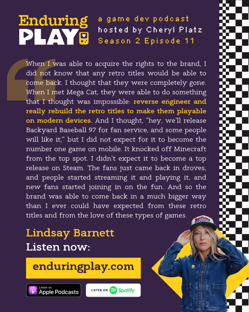 Lindsay Barnett: "When I was able to acquire the rights to the brand, I did not know that any retro titles would be able to come back. I thought that they were completely gone. When I met Mega Cat, they were able to do something that I thought was impossible: reverse engineer and really rebuild the retro titles to make them playable on modern devices. And I thought, "hey, we'll release Backyard Baseball 97 for fan service, and some people will like it," but I did not expect for it to become the number one game on mobile. It knocked off Minecraft from the top spot. I didn't expect it to become a top release on Steam. The fans just came back in droves, and people started streaming it and playing it, and new fans started joining in on the fun. And so the brand was able to come back in a much bigger way than I ever could have expected from these retro titles and from the love of these types of games."