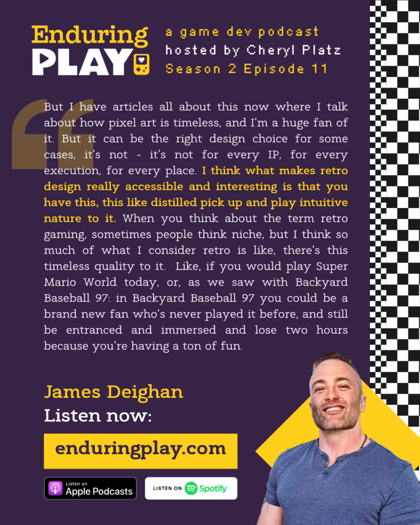 James Deighan: "But I have articles all about this now where I talk about how pixel art is timeless, and I'm a huge fan of it. But it can be the right design choice for some cases, it's not - it's not for every IP, for every execution, for every place. I think what makes retro design really accessible and interesting is that you have this, this like distilled pick up and play intuitive nature to it. When you think about the term retro gaming, sometimes people think niche, but I think so much of what I consider retro is like, there's this timeless quality to it. Like, if you would play Super Mario World today, or, as we saw with Backyard Baseball 97: in Backyard Baseball 97 you could be a brand new fan who's never played it before, and still be entranced and immersed and lose two hours because you're having a ton of fun."