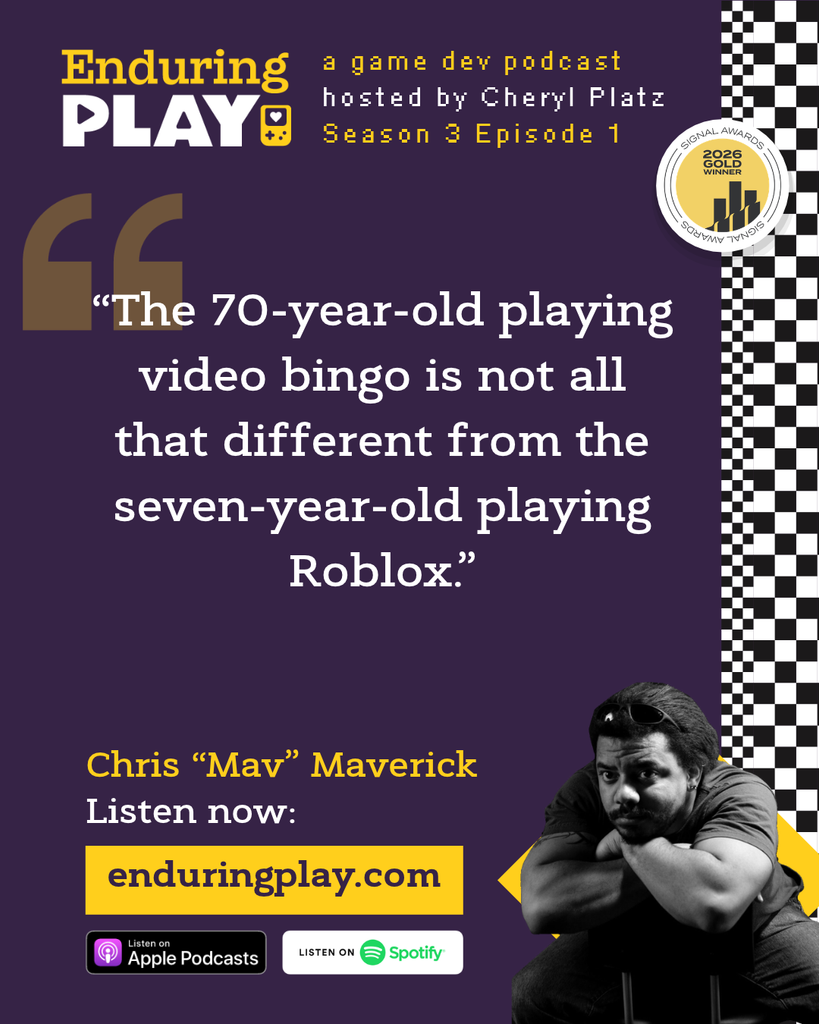 Christopher "Mav" Maverick on Season 3 Episode 1 of Enduring Play: A Game Dev Podcast hosted by Cheryl Platz
“The 70-year-old playing video bingo is not all that different from the seven-year-old playing Roblox.”