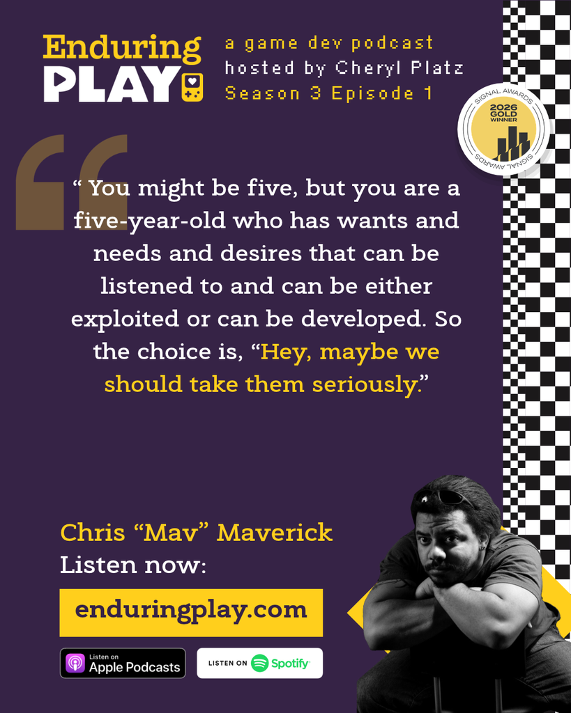 Christopher "Mav" Maverick on Season 3 Episode 1 of Enduring Play: A Game Dev Podcast hosted by Cheryl Platz
"You might be five, but you are a five-year-old who has wants and needs and desires that can be listened to and can be either exploited or can be developed. So the choice is, “Hey, maybe we should take them seriously.”"