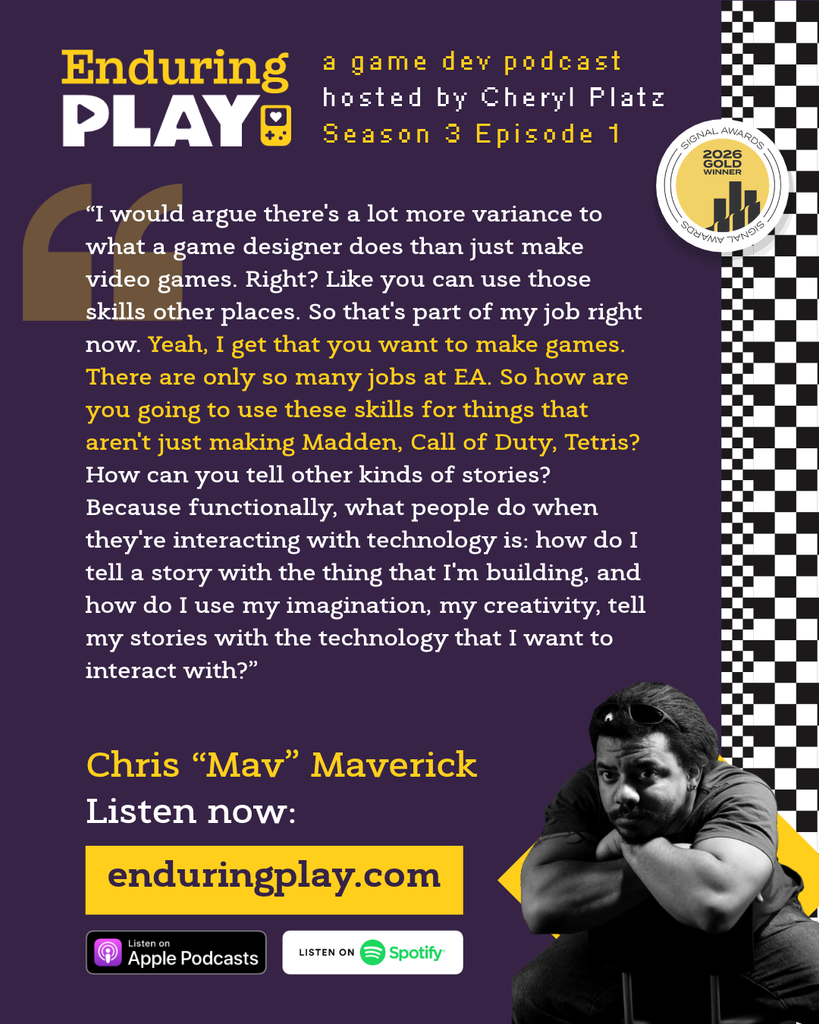 Christopher "Mav" Maverick on Season 3 Episode 1 of Enduring Play: A Game Dev Podcast hosted by Cheryl Platz
“I would argue there's a lot more variance to what a game designer does than just make video games. Right? Like you can use those skills other places. So that's part of my job right now. Yeah, I get that you want to make games. There are only so many jobs at EA. So how are you going to use these skills for things that aren't just making Madden, Call of Duty, Tetris? How can you tell other kinds of stories? Because functionally, what people do when they're interacting with technology is: how do I tell a story with the thing that I'm building, and how do I use my imagination, my creativity, tell my stories with the technology that I want to interact with?”